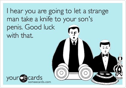 I hear you are going to let a strange man take a knife to your son's penis. Good luckwith that.