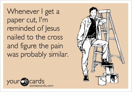 Whenever I get a paper cut, I'mreminded of Jesusnailed to the crossand figure the pain was probably similar.