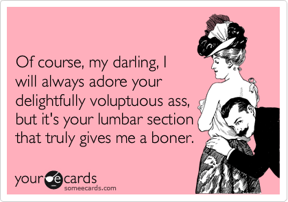 

Of course, my darling, I
will always adore your
delightfully voluptuous ass, 
but it's your lumbar section
that truly gives me a boner.
