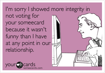 I'm sorry I showed more integrity in not voting for
your someecard
because it wasn't
funny than I have
at any point in our
relationship.