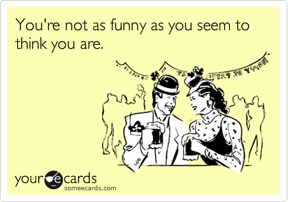 You're not as funny as you seem to think you are.