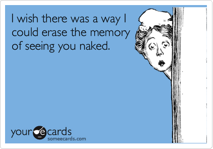 I wish there was a way I
could erase the memory
of seeing you naked.