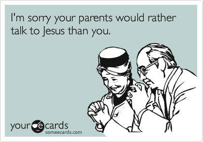 I'm sorry your parents would rather talk to Jesus than you.