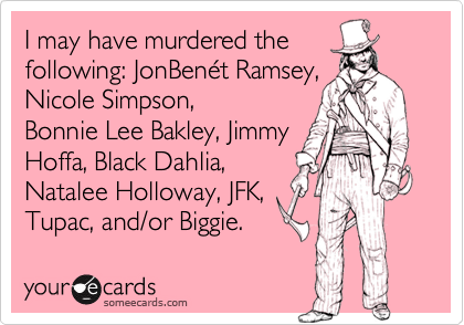 I may have murdered thefollowing: JonBenét Ramsey,  Nicole Simpson,Bonnie Lee Bakley, JimmyHoffa, Black Dahlia, Natalee Holloway, JFK,Tupac, and/or Biggie.