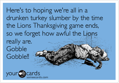 Here's to hoping we're all in a drunken turkey slumber by the time the Lions Thanksgiving game ends, so we forget how awful the Lions
really are.
Gobble
Gobble!! 