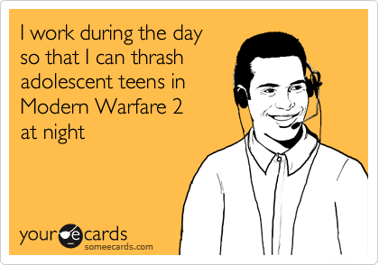 I work during the day
so that I can thrash
adolescent teens in
Modern Warfare 2
at night