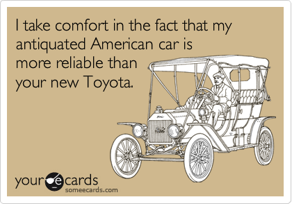 I take comfort in the fact that my antiquated American car is
more reliable than 
your new Toyota.