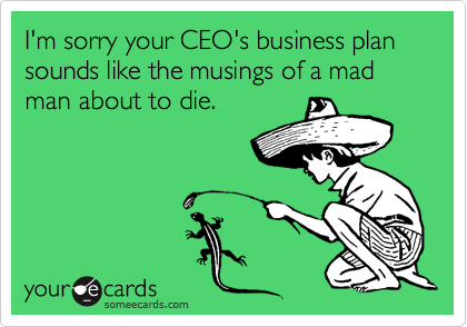 I'm sorry your CEO's business plan sounds like the musings of a mad man about to die.