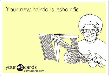 Your new hairdo is lesbo-rific.