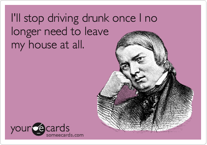 I'll stop driving drunk once I no longer need to leave
my house at all.