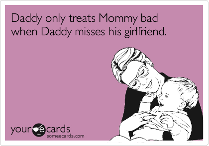 Daddy only treats Mommy bad when Daddy misses his girlfriend.