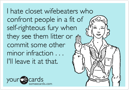 I hate closet wifebeaters who
confront people in a fit of
self-righteous fury when
they see them litter or
commit some other
minor infraction . . .
I'll leave it at that.