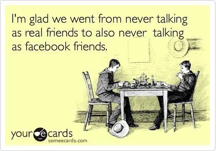 I'm glad we went from never talking as real friends to also never  talking as facebook friends.