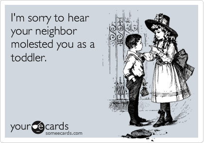 I'm sorry to hear
your neighbor
molested you as a
toddler.