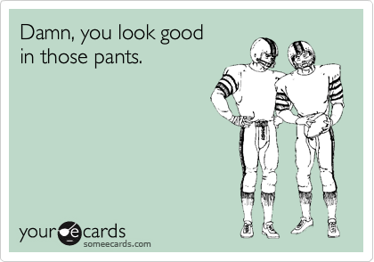 Damn, you look good
in those pants.