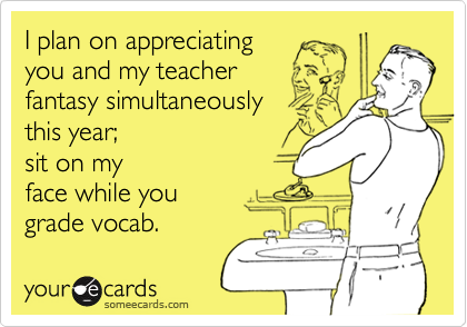 I plan on appreciating  
you and my teacher 
fantasy simultaneously 
this year;
sit on my 
face while you
grade vocab.