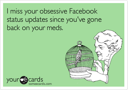 I miss your obsessive Facebook status updates since you've gone back on your meds.