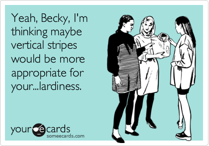 Yeah, Becky, I'm
thinking maybe
vertical stripes
would be more
appropriate for
your...lardiness.