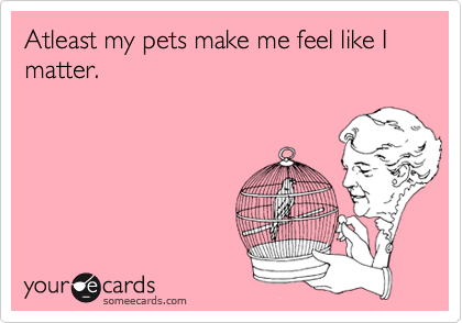 Atleast my pets make me feel like I matter.