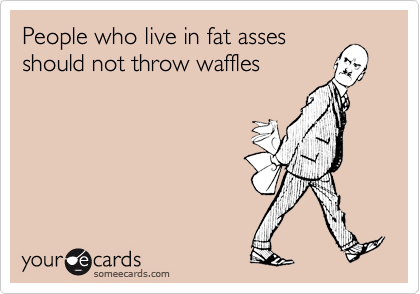 People who live in fat asses
should not throw waffles