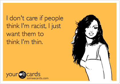 
I don't care if people 
think I'm racist, I just
want them to 
think I'm thin.