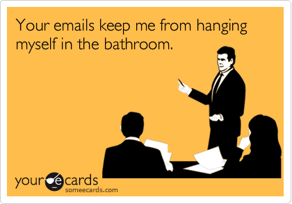 Your emails keep me from hanging myself in the bathroom.