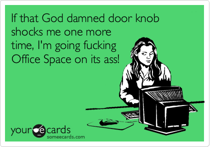 If that God damned door knob shocks me one more
time, I'm going fucking
Office Space on its ass!
