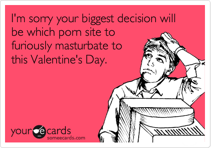 I'm sorry your biggest decision will be which porn site to
furiously masturbate to
this Valentine's Day.