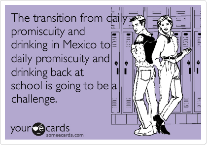 The transition from daily
promiscuity and
drinking in Mexico to
daily promiscuity and
drinking back at
school is going to be a
challenge.