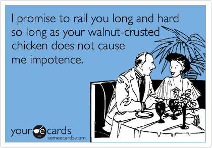 I promise to rail you long and hard so long as your walnut-crusted
chicken does not cause
me impotence.
