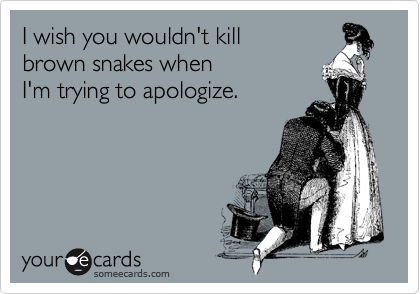 I wish you wouldn't kill
brown snakes when
I'm trying to apologize.