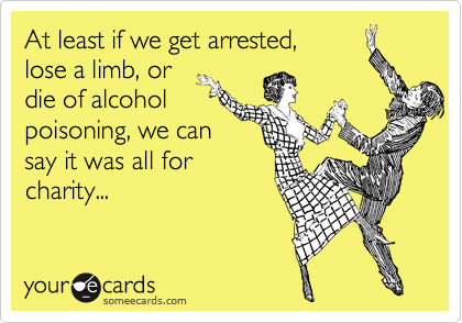 At least if we get arrested,
lose a limb, or
die of alcohol
poisoning, we can
say it was all for
charity...