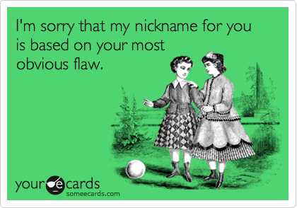 I'm sorry that my nickname for you is based on your most
obvious flaw.