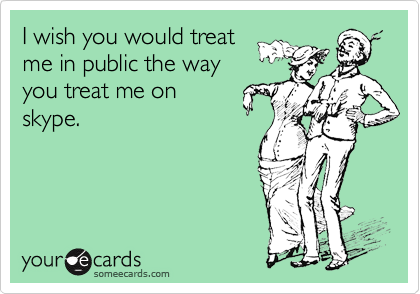 I wish you would treat
me in public the way
you treat me on
skype.
