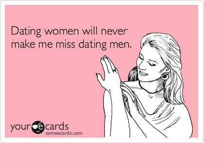 
Dating women will never
make me miss dating men.