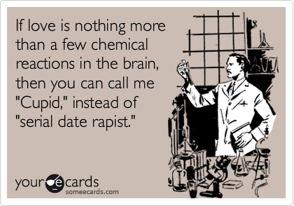 If love is nothing more
than a few chemical
reactions in the brain,
then you can call me
"Cupid," instead of
"serial date rapist."