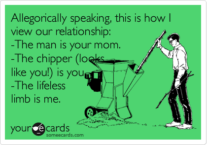 Allegorically speaking, this is how I view our relationship:
-The man is your mom.
-The chipper (looks
like you!) is you 
-The lifeless
limb is me.  