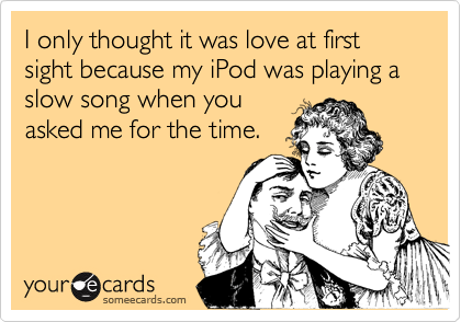 I only thought it was love at first sight because my iPod was playing a slow song when youasked me for the time.