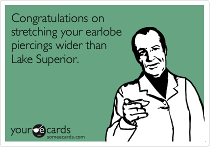 Congratulations on
stretching your earlobe
piercings wider than 
Lake Superior.