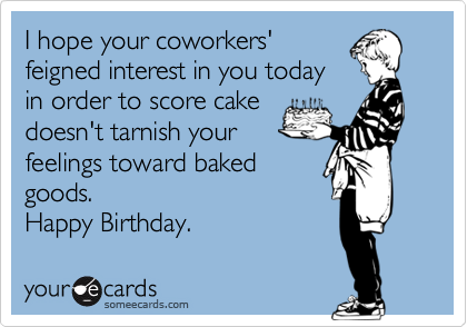 I hope your coworkers'
feigned interest in you today
in order to score cake
doesn't tarnish your
feelings toward baked
goods.
Happy Birthday.