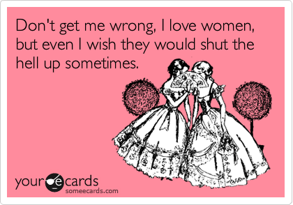 Don't get me wrong, I love women, but even I wish they would shut the hell up sometimes.