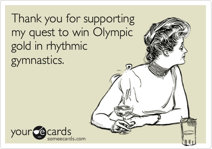 Thank you for supporting
my quest to win Olympic
gold in rhythmic
gymnastics.