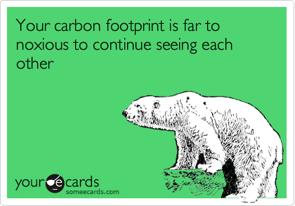 Your carbon footprint is far to noxious to continue seeing each other