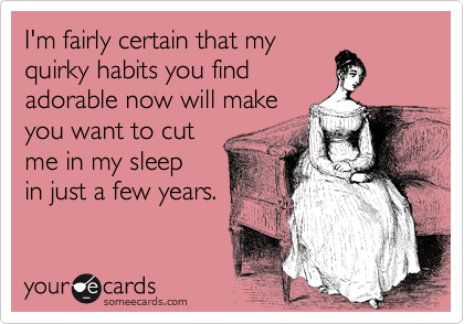 I'm fairly certain that my
quirky habits you find 
adorable now will make
you want to cut
me in my sleep
in just a few years. 
