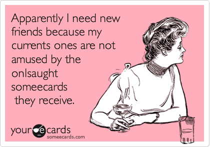 Apparently I need newfriends because mycurrents ones are notamused by theonlsaughtsomeecards they receive.