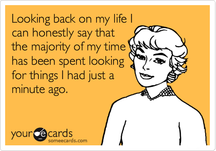 Looking back on my life Ican honestly say thatthe majority of my timehas been spent lookingfor things I had just aminute ago.