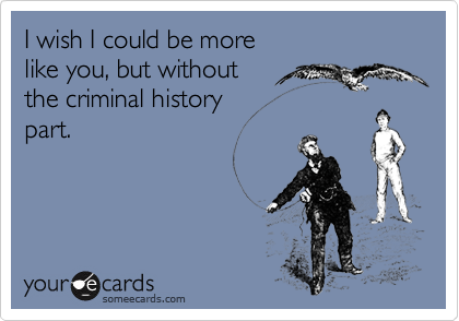 I wish I could be more like you, but without the criminal historypart.
