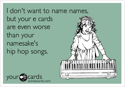 I don't want to name names,
but your e cards
are even worse
than your
namesake's
hip hop songs.