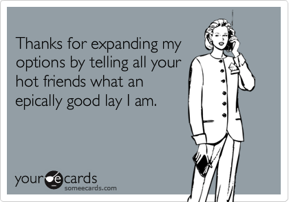 
Thanks for expanding my
options by telling all your
hot friends what an
epically good lay I am.