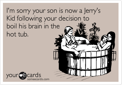 I'm sorry your son is now a Jerry's Kid following your decision to
boil his brain in the
hot tub.